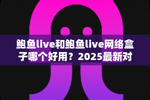 鲍鱼live和鲍鱼live网络盒子哪个好用?2025最新对比评测与选购全指南 鲍鱼live和鲍鱼live网络盒子哪个好用?2025最新对比评测与选购全指南