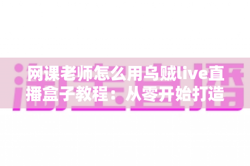 网课老师怎么用乌贼live直播盒子教程：从零开始打造专业级在线课堂的完整指南