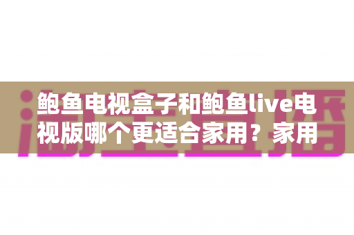 鲍鱼电视盒子和鲍鱼live电视版哪个更适合家用？家用大屏观影方案全方位对比与选购指南