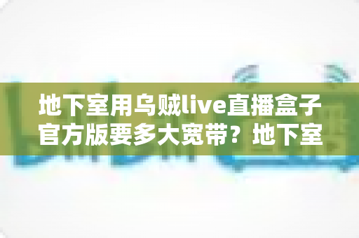 地下室用乌贼live直播盒子官方版要多大宽带?地下室网络配置与带宽需求全解析 地下室用乌贼live直播盒子官方版要多大宽带?地下室网络配置与带宽需求全解析