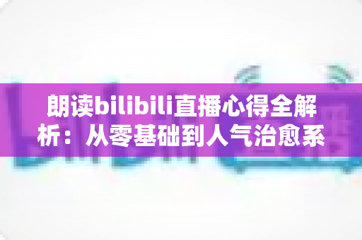 朗读bilibili直播心得全解析:从零基础到人气治愈系主播的实战经验分享 朗读bilibili直播心得全解析:从零基础到人气治愈系主播的实战经验分享