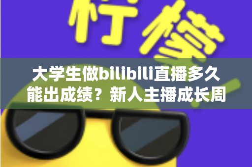 大学生做bilibili直播多久能出成绩？新人主播成长周期全解析与快速起号实战指南