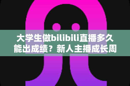 大学生做bilibili直播多久能出成绩？新人主播成长周期全解析与快速起号实战指南