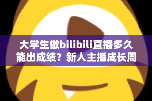 大学生做bilibili直播多久能出成绩？新人主播成长周期全解析与快速起号实战指南