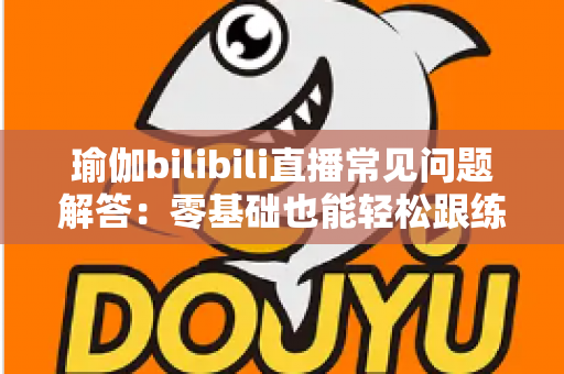 瑜伽bilibili直播常见问题解答：零基础也能轻松跟练的全方位居家练习指南