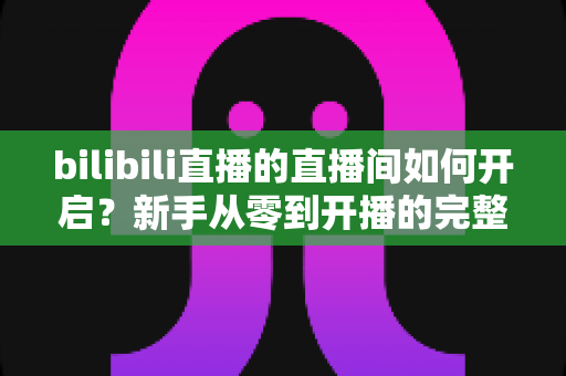 bilibili直播的直播间如何开启?新手从零到开播的完整实操指南 bilibili直播的直播间如何开启?新手从零到开播的完整实操指南