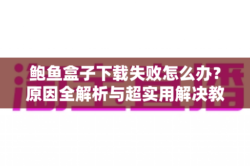 鲍鱼盒子下载失败怎么办?原因全解析与超实用解决教程 鲍鱼盒子下载失败怎么办?原因全解析与超实用解决教程