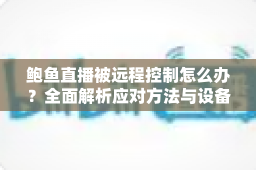 鲍鱼直播被远程控制怎么办？全面解析应对方法与设备安全防护实用指南