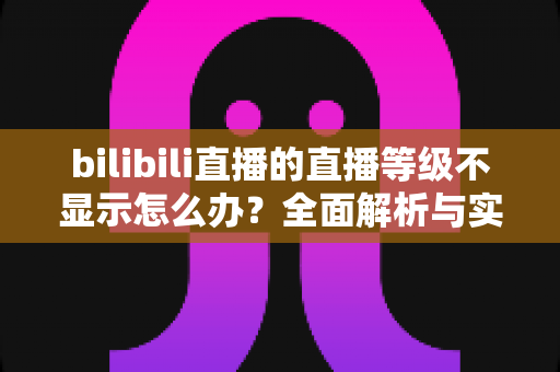 bilibili直播的直播等级不显示怎么办?全面解析与实用解决指南 bilibili直播的直播等级不显示怎么办?全面解析与实用解决指南