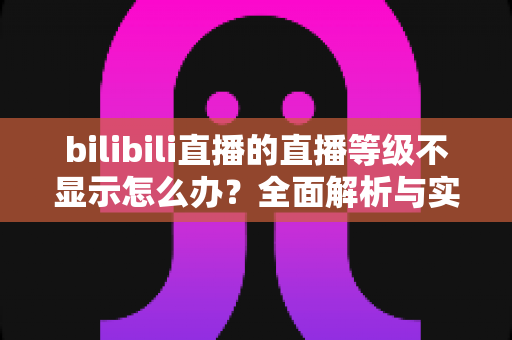 bilibili直播的直播等级不显示怎么办？全面解析与实用解决指南