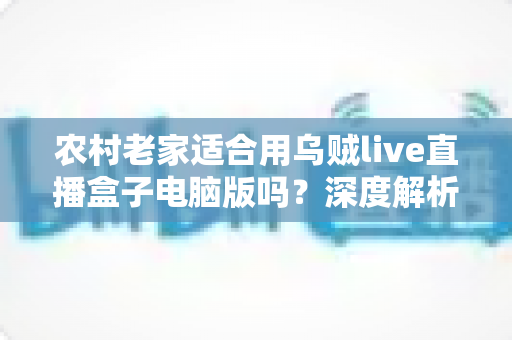 农村老家适合用乌贼live直播盒子电脑版吗？深度解析农村环境下的使用条件、优势与优化技巧
