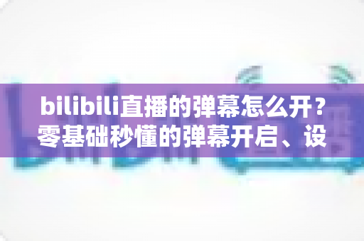 bilibili直播的弹幕怎么开？零基础秒懂的弹幕开启、设置与互动全指南