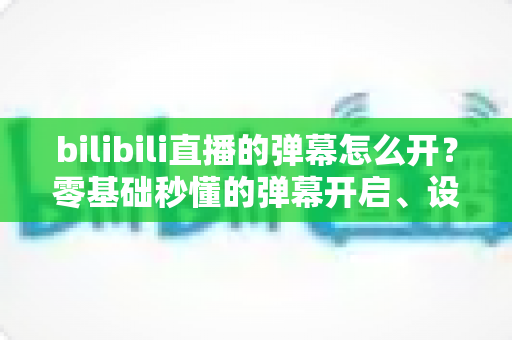 bilibili直播的弹幕怎么开？零基础秒懂的弹幕开启、设置与互动全指南