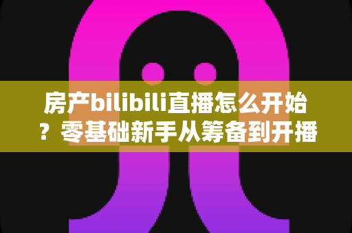 房产bilibili直播怎么开始?零基础新手从筹备到开播的完整实战指南 房产bilibili直播怎么开始?零基础新手从筹备到开播的完整实战指南