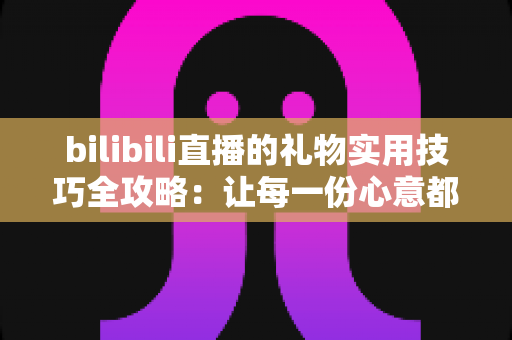 bilibili直播的礼物实用技巧全攻略：让每一份心意都物超所值的深度指南