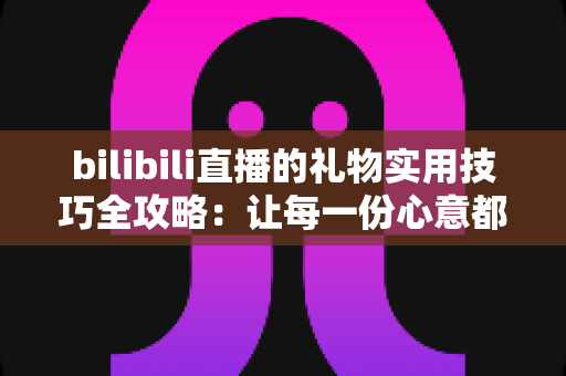 bilibili直播的礼物实用技巧全攻略：让每一份心意都物超所值的深度指南