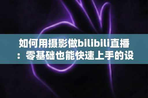 如何用摄影做bilibili直播：零基础也能快速上手的设备搭建与实战全攻略