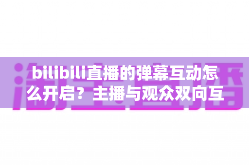 bilibili直播的弹幕互动怎么开启?主播与观众双向互动的完整操作指南 bilibili直播的弹幕互动怎么开启?主播与观众双向互动的完整操作指南