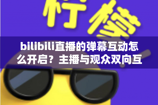 bilibili直播的弹幕互动怎么开启?主播与观众双向互动的完整操作指南 bilibili直播的弹幕互动怎么开启?主播与观众双向互动的完整操作指南