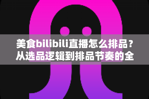 美食bilibili直播怎么排品？从选品逻辑到排品节奏的全流程实战攻略，助你直播间人气与成交双丰收