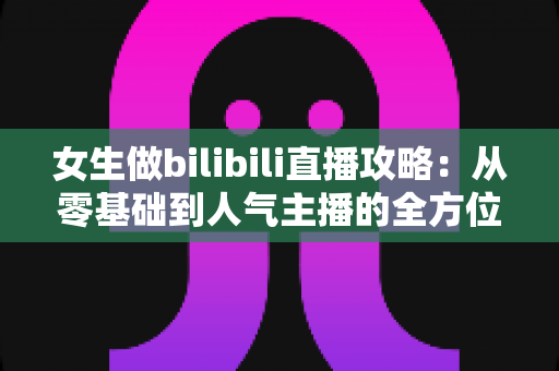 女生做bilibili直播攻略：从零基础到人气主播的全方位成长指南
