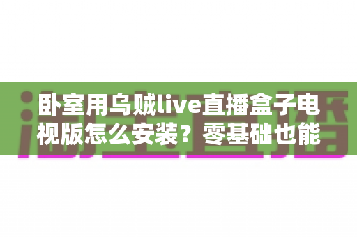 卧室用乌贼live直播盒子电视版怎么安装?零基础也能上手的保姆级安装教程与卧室观影优化攻略 卧室用乌贼live直播盒子电视版怎么安装?零基础也能上手的保姆级安装教程与卧室观影优化攻略