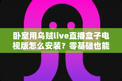 卧室用乌贼live直播盒子电视版怎么安装？零基础也能上手的保姆级安装教程与卧室观影优化攻略