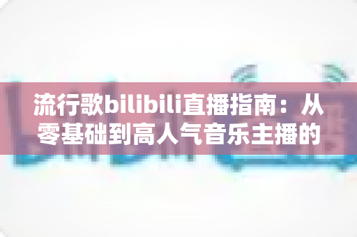 流行歌bilibili直播指南:从零基础到高人气音乐主播的实战攻略 流行歌bilibili直播指南:从零基础到高人气音乐主播的实战攻略