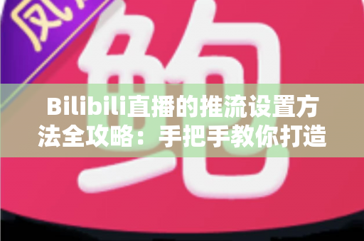 Bilibili直播的推流设置方法全攻略:手把手教你打造高清流畅的开播体验 Bilibili直播的推流设置方法全攻略:手把手教你打造高清流畅的开播体验
