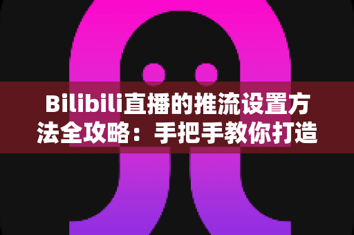 Bilibili直播的推流设置方法全攻略:手把手教你打造高清流畅的开播体验 Bilibili直播的推流设置方法全攻略:手把手教你打造高清流畅的开播体验