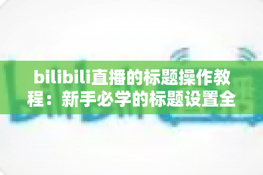 bilibili直播的标题操作教程:新手必学的标题设置全攻略,助你快速提升直播间人气与曝光 bilibili直播的标题操作教程:新手必学的标题设置全攻略,助你快速提升直播间人气与曝光