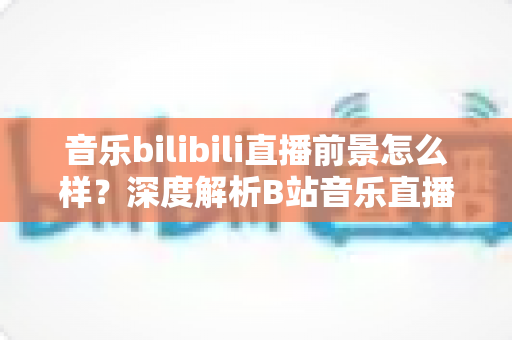 音乐bilibili直播前景怎么样?深度解析B站音乐直播的未来机遇与发展空间 音乐bilibili直播前景怎么样?深度解析B站音乐直播的未来机遇与发展空间