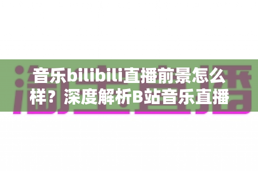 音乐bilibili直播前景怎么样?深度解析B站音乐直播的未来机遇与发展空间 音乐bilibili直播前景怎么样?深度解析B站音乐直播的未来机遇与发展空间