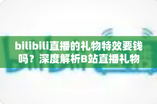bilibili直播的礼物特效要钱吗？深度解析B站直播礼物付费机制与免费特效获取全攻略