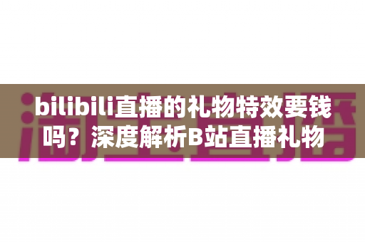 bilibili直播的礼物特效要钱吗？深度解析B站直播礼物付费机制与免费特效获取全攻略