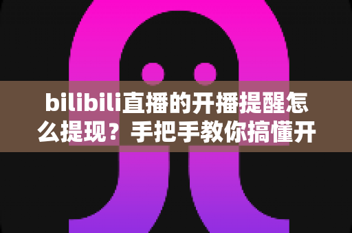 bilibili直播的开播提醒怎么提现？手把手教你搞懂开播提醒设置与直播收益提现全流程