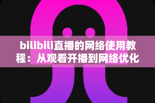 bilibili直播的网络使用教程：从观看开播到网络优化的完全指南