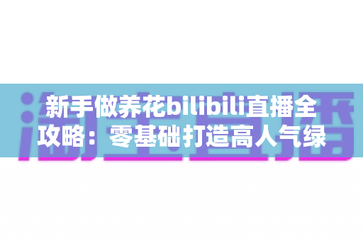 新手做养花bilibili直播全攻略：零基础打造高人气绿植直播间的实战指南