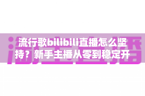 流行歌bilibili直播怎么坚持？新手主播从零到稳定开播的完整生存指南