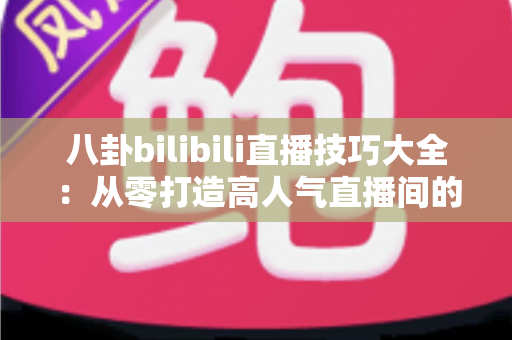 八卦bilibili直播技巧大全：从零打造高人气直播间的涨粉实战指南
