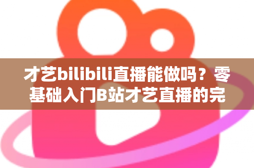 才艺bilibili直播能做吗？零基础入门B站才艺直播的完整攻略与变现指南