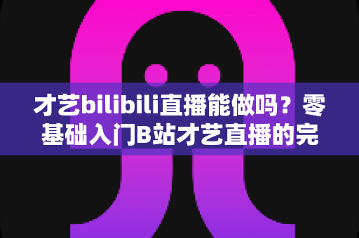 才艺bilibili直播能做吗？零基础入门B站才艺直播的完整攻略与变现指南
