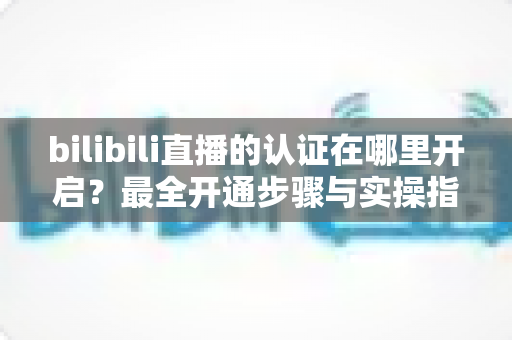 bilibili直播的认证在哪里开启?最全开通步骤与实操指南一文读懂 bilibili直播的认证在哪里开启?最全开通步骤与实操指南一文读懂