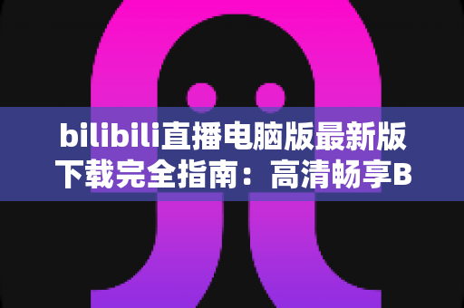 bilibili直播电脑版最新版下载完全指南:高清畅享B站直播的必备教程 bilibili直播电脑版最新版下载完全指南:高清畅享B站直播的必备教程