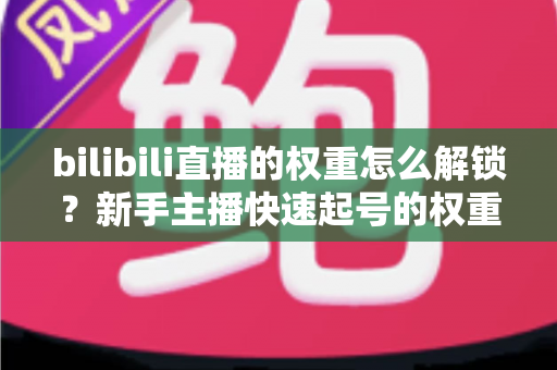 bilibili直播的权重怎么解锁？新手主播快速起号的权重提升全攻略