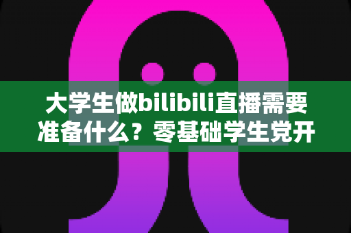 大学生做bilibili直播需要准备什么？零基础学生党开启B站直播的完整准备清单与实操指南