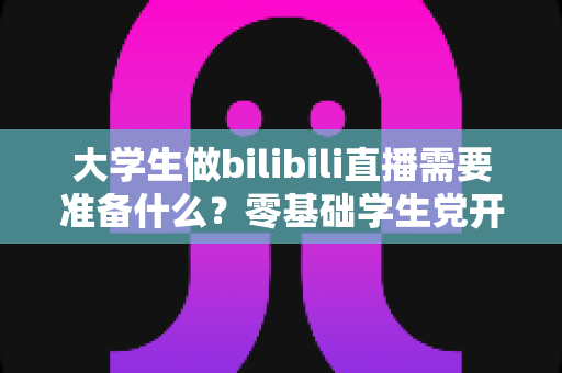 大学生做bilibili直播需要准备什么？零基础学生党开启B站直播的完整准备清单与实操指南