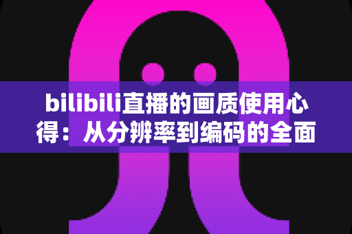 bilibili直播的画质使用心得：从分辨率到编码的全面优化指南，让你的观看体验瞬间提升一个档次
