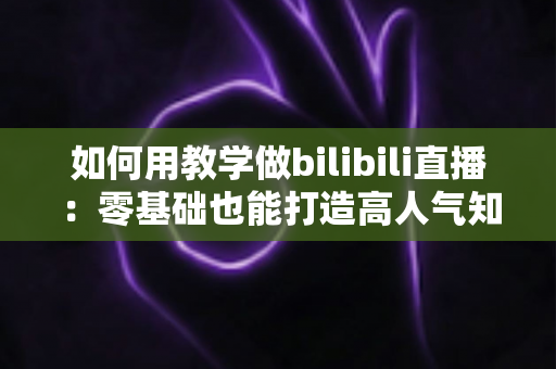 如何用教学做bilibili直播：零基础也能打造高人气知识直播间的全流程实战指南