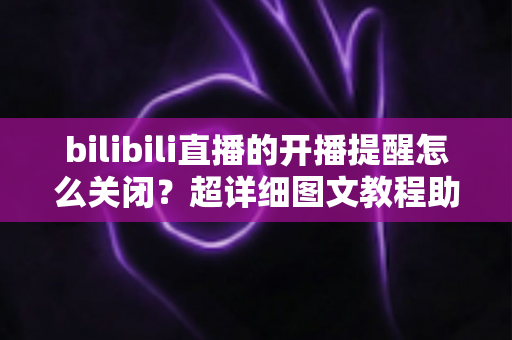 bilibili直播的开播提醒怎么关闭？超详细图文教程助你彻底告别消息轰炸
